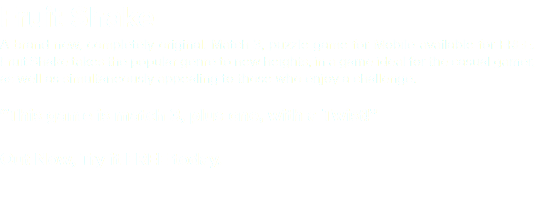 Fruit Shake A brand new, completely original, Match 3, puzzle game for Mobile available for FREE. Fruit Shake takes the popular genre to new heights, in a game ideal for the casual gamer, as well as simultaneously appealing to those who enjoy a challenge. “This game is match 3, plus one, with a Twist!” Out Now, Try it FREE today. 